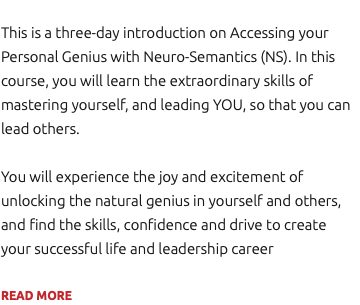 This is a three-day introduction on Accessing your Personal Genius with Neuro-Semantics (NS). In this course, you will learn the extraordinary skills of mastering yourself, and leading YOU, so that you can lead others. You will experience the joy and excitement of unlocking the natural genius in yourself and others, and find the skills, confidence and drive to create your successful life and leadership career READ MORE